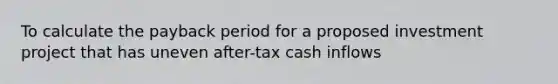 To calculate the payback period for a proposed investment project that has uneven after-tax cash inflows