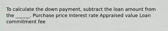 To calculate the down payment, subtract the loan amount from the ______. Purchase price Interest rate Appraised value Loan commitment fee