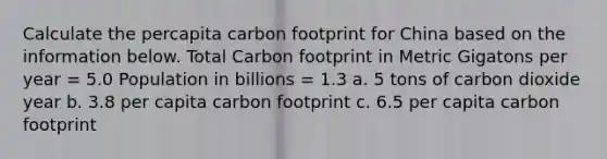 Calculate the percapita carbon footprint for China based on the information below. Total Carbon footprint in Metric Gigatons per year = 5.0 Population in billions = 1.3 a. 5 tons of carbon dioxide year b. 3.8 per capita carbon footprint c. 6.5 per capita carbon footprint