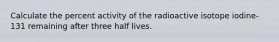 Calculate the percent activity of the radioactive isotope iodine-131 remaining after three half lives.