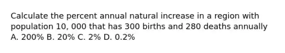 Calculate the percent annual natural increase in a region with population 10, 000 that has 300 births and 280 deaths annually A. 200% B. 20% C. 2% D. 0.2%