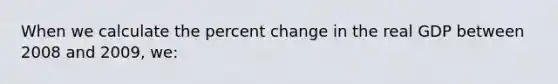 When we calculate the percent change in the real GDP between 2008 and 2009, we: