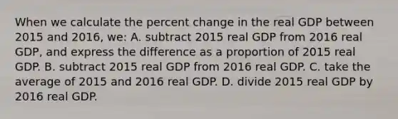 When we calculate the percent change in the real GDP between 2015 and 2016, we: A. subtract 2015 real GDP from 2016 real GDP, and express the difference as a proportion of 2015 real GDP. B. subtract 2015 real GDP from 2016 real GDP. C. take the average of 2015 and 2016 real GDP. D. divide 2015 real GDP by 2016 real GDP.