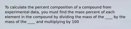 To calculate the percent composition of a compound from experimental data, you must find the mass percent of each element in the compound by dividing the mass of the ____ by the mass of the ____ and multiplying by 100