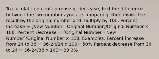 To calculate percent increase or decrease, find the difference between the two numbers you are comparing, then divide the result by the original number and multiply by 100. Percent Increase = (New Number - Original Number)/Original Number x 100. Percent Decrease = (Original Number - New Number)/Original Number × 100. Examples: Percent increase from 24 to 36 = 36-24/24 x 100= 50% Percent decrease from 36 to 24 = 36-24/36 x 100= 33.3%