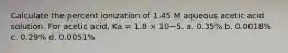 Calculate the percent ionization of 1.45 M aqueous acetic acid solution. For acetic acid, Ka = 1.8 × 10−5. a. 0.35% b. 0.0018% c. 0.29% d. 0.0051%