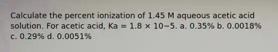 Calculate the percent ionization of 1.45 M aqueous acetic acid solution. For acetic acid, Ka = 1.8 × 10−5. a. 0.35% b. 0.0018% c. 0.29% d. 0.0051%