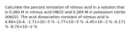 Calculate the percent ionization of nitrous acid in a solution that is 0.260 M in nitrous acid HNO2 and 0.269 M in potassium nitrite (KNO2). The acid dissociation constant of nitrous acid is 4.60×10-4. -1.71×10−5 % -1.77×10−5 % -4.45×10−2 % -0.171 % -8.70×10−2 %