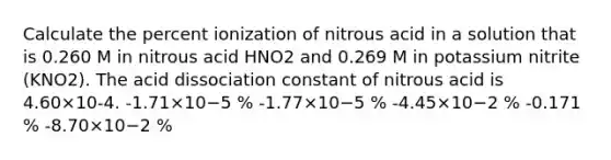 Calculate the percent ionization of nitrous acid in a solution that is 0.260 M in nitrous acid HNO2 and 0.269 M in potassium nitrite (KNO2). The acid dissociation constant of nitrous acid is 4.60×10-4. -1.71×10−5 % -1.77×10−5 % -4.45×10−2 % -0.171 % -8.70×10−2 %