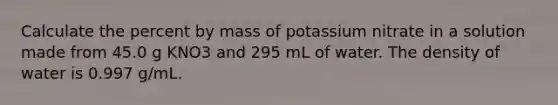 Calculate the percent by mass of potassium nitrate in a solution made from 45.0 g KNO3 and 295 mL of water. The density of water is 0.997 g/mL.