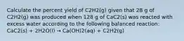 Calculate the percent yield of C2H2(g) given that 28 g of C2H2(g) was produced when 128 g of CaC2(s) was reacted with excess water according to the following balanced reaction: CaC2(s) + 2H2O(l) → Ca(OH)2(aq) + C2H2(g)