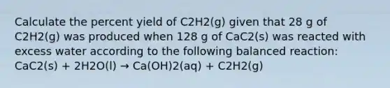 Calculate the percent yield of C2H2(g) given that 28 g of C2H2(g) was produced when 128 g of CaC2(s) was reacted with excess water according to the following balanced reaction: CaC2(s) + 2H2O(l) → Ca(OH)2(aq) + C2H2(g)