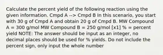 Calculate the percent yield of the following reaction using the given information. Cmpd A --> Cmpd B In this scenario, you start with 30 g of Cmpd A and obtain 20 g of Cmpd B. MW Compound A = 300 g/mol MW Compound B = 250 g/mol [x1] % = percent yield NOTE: The answer should be input as an integer, no decimal places should be used for % yields. Do not include the percent sign, only input the whole number