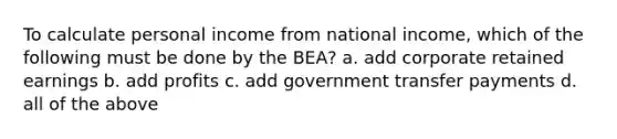 To calculate personal income from national income, which of the following must be done by the BEA? a. add corporate retained earnings b. add profits c. add government transfer payments d. all of the above