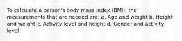 To calculate a person's body mass index (BMI), the measurements that are needed are: a. Age and weight b. Height and weight c. Activity level and height d. Gender and activity level