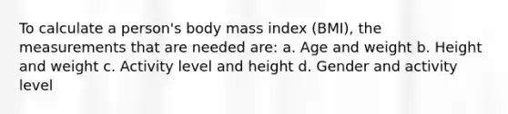 To calculate a person's body mass index (BMI), the measurements that are needed are: a. Age and weight b. Height and weight c. Activity level and height d. Gender and activity level