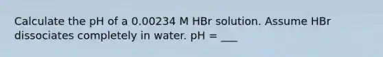 Calculate the pH of a 0.00234 M HBr solution. Assume HBr dissociates completely in water. pH = ___