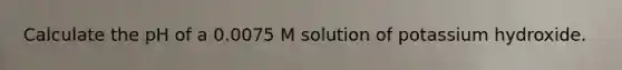 Calculate the pH of a 0.0075 M solution of potassium hydroxide.