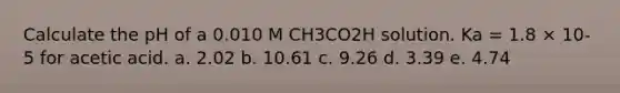 Calculate the pH of a 0.010 M CH3CO2H solution. Ka = 1.8 × 10-5 for acetic acid. a. 2.02 b. 10.61 c. 9.26 d. 3.39 e. 4.74