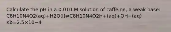 Calculate the pH in a 0.010-M solution of caffeine, a weak base: C8H10N4O2(aq)+H2O(l)⇌C8H10N4O2H+(aq)+OH−(aq) Kb=2.5×10−4