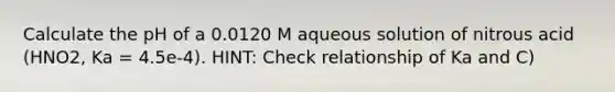 Calculate the pH of a 0.0120 M aqueous solution of nitrous acid (HNO2, Ka = 4.5e-4). HINT: Check relationship of Ka and C)