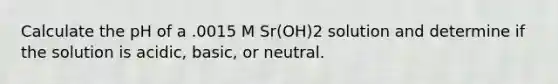 Calculate the pH of a .0015 M Sr(OH)2 solution and determine if the solution is acidic, basic, or neutral.