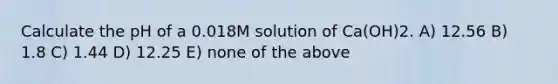 Calculate the pH of a 0.018M solution of Ca(OH)2. A) 12.56 B) 1.8 C) 1.44 D) 12.25 E) none of the above