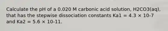 Calculate the pH of a 0.020 M carbonic acid solution, H2CO3(aq), that has the stepwise dissociation constants Ka1 = 4.3 × 10-7 and Ka2 = 5.6 × 10-11.