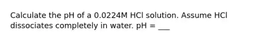 Calculate the pH of a 0.0224M HCl solution. Assume HCl dissociates completely in water. pH = ___