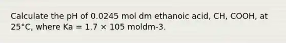 Calculate the pH of 0.0245 mol dm ethanoic acid, CH, COOH, at 25°C, where Ka = 1.7 × 105 moldm-3.