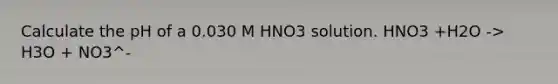 Calculate the pH of a 0.030 M HNO3 solution. HNO3 +H2O -> H3O + NO3^-