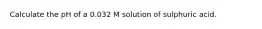 Calculate the pH of a 0.032 M solution of sulphuric acid.