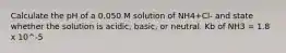 Calculate the pH of a 0.050 M solution of NH4+Cl- and state whether the solution is acidic, basic, or neutral. Kb of NH3 = 1.8 x 10^-5