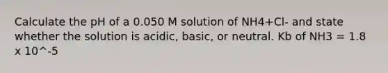 Calculate the pH of a 0.050 M solution of NH4+Cl- and state whether the solution is acidic, basic, or neutral. Kb of NH3 = 1.8 x 10^-5