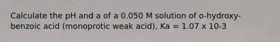 Calculate the pH and a of a 0.050 M solution of o-hydroxy-benzoic acid (monoprotic weak acid), Ka = 1.07 x 10-3