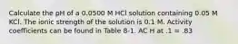 Calculate the pH of a 0.0500 M HCl solution containing 0.05 M KCl. The ionic strength of the solution is 0.1 M. Activity coefficients can be found in Table 8‑1. AC H at .1 = .83