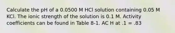 Calculate the pH of a 0.0500 M HCl solution containing 0.05 M KCl. The ionic strength of the solution is 0.1 M. Activity coefficients can be found in Table 8‑1. AC H at .1 = .83