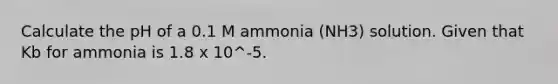 Calculate the pH of a 0.1 M ammonia (NH3) solution. Given that Kb for ammonia is 1.8 x 10^-5.