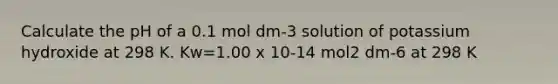 Calculate the pH of a 0.1 mol dm-3 solution of potassium hydroxide at 298 K. Kw=1.00 x 10-14 mol2 dm-6 at 298 K