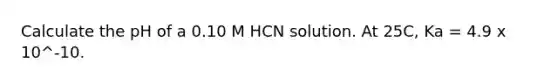 Calculate the pH of a 0.10 M HCN solution. At 25C, Ka = 4.9 x 10^-10.