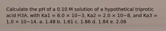 Calculate the pH of a 0.10 M solution of a hypothetical triprotic acid H3A, with Ka1 = 6.0 × 10−3, Ka2 = 2.0 × 10−8, and Ka3 = 1.0 × 10−14. a. 1.48 b. 1.61 c. 1.66 d. 1.84 e. 2.06