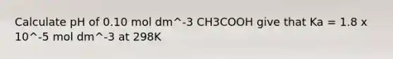 Calculate pH of 0.10 mol dm^-3 CH3COOH give that Ka = 1.8 x 10^-5 mol dm^-3 at 298K