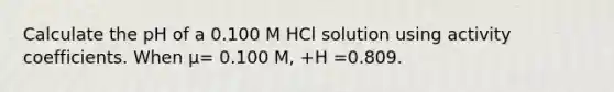 Calculate the pH of a 0.100 M HCl solution using activity coefficients. When μ= 0.100 M, +H =0.809.