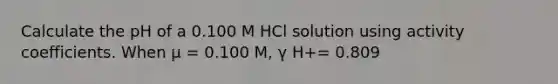 Calculate the pH of a 0.100 M HCl solution using activity coefficients. When μ = 0.100 M, γ H+= 0.809