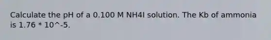 Calculate the pH of a 0.100 M NH4I solution. The Kb of ammonia is 1.76 * 10^-5.