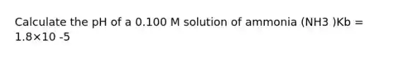 Calculate the pH of a 0.100 M solution of ammonia (NH3 )Kb = 1.8×10 -5