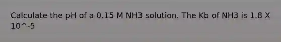 Calculate the pH of a 0.15 M NH3 solution. The Kb of NH3 is 1.8 X 10^-5