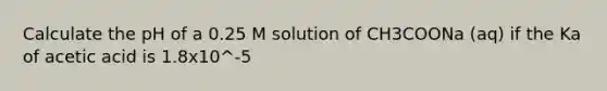 Calculate the pH of a 0.25 M solution of CH3COONa (aq) if the Ka of acetic acid is 1.8x10^-5