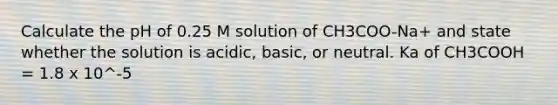 Calculate the pH of 0.25 M solution of CH3COO-Na+ and state whether the solution is acidic, basic, or neutral. Ka of CH3COOH = 1.8 x 10^-5