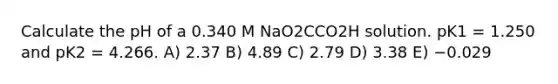 Calculate the pH of a 0.340 M NaO2CCO2H solution. pK1 = 1.250 and pK2 = 4.266. A) 2.37 B) 4.89 C) 2.79 D) 3.38 E) −0.029